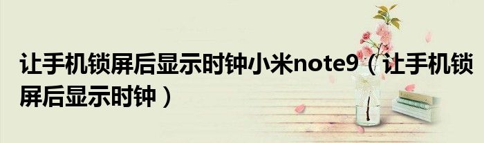 让手机锁屏后显示时钟小米note9（让手机锁屏后显示时钟）