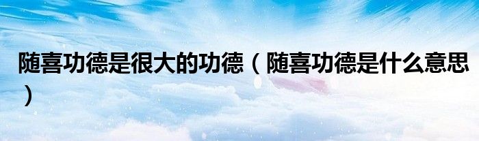 随喜功德是很大的功德（随喜功德是什么意思）