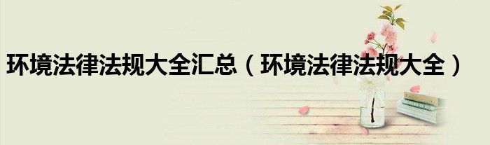 环境法律法规大全汇总（环境法律法规大全）