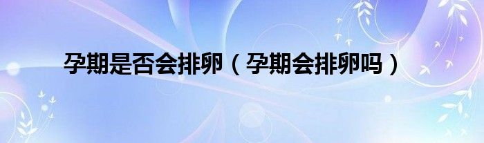 孕期是否会排卵（孕期会排卵吗）
