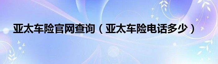 亚太车险官网查询（亚太车险电话多少）
