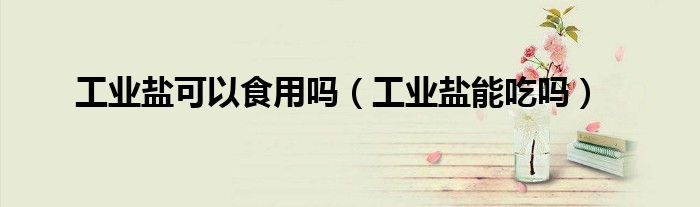 工业盐可以食用吗（工业盐能吃吗）